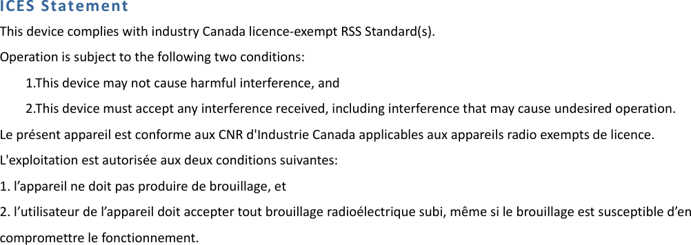 ICESStatementThisdevicecomplieswithindustryCanadalicence‐exemptRSSStandard(s).Operationissubjecttothefollowingtwoconditions:1.Thisdevicemaynotcauseharmfulinterference,and2.Thisdevicemustacceptanyinterferencereceived,includinginterferencethatmaycauseundesiredoperation.Lepr&eacute;sentappareilestconformeauxCNRd'IndustrieCanadaapplicablesauxappareilsradioexemptsdelicence.L'exploitationestautoris&eacute;eauxdeuxconditionssuivantes:1.l&rsquo;appareilnedoitpasproduiredebrouillage,et2.l&rsquo;utilisateurdel&rsquo;appareildoitacceptertoutbrouillageradio&eacute;lectriquesubi,m&ecirc;mesilebrouillageestsusceptibled&rsquo;encompromettrelefonctionnement.