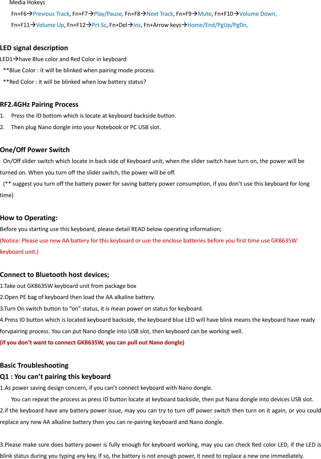 MediaHokeysFn+F6PreviousTrack,Fn+F7Play/Pause,Fn+F8NextTrack,Fn+F9Mute,Fn+F10VolumeDown,Fn+F11VolumeUp,Fn+F12PrtSc,Fn+DelIns,Fn+ArrowkeysHome/End/PgUp/PgDn,LEDsignaldescriptionLED1haveBluecolorandRedColorinkeyboard**BlueColor:itwillbeblinkedwhenpairingmodeprocess.**RedColor:itwillbeblinkedwhenlowbatterystatus?RF2.4GHzPairingProcess1. PresstheIDbottomwhichislocateatkeyboardbacksidebutton.2. ThenplugNanodongleintoyourNotebookorPCUSBslot.One/OffPowerSwitchOn/OffsliderswitchwhichlocateinbacksideofKeyboardunit,whenthesliderswitchhaveturnon,thepowerwillbeturnedon.Whenyouturnoffthesliderswitch,thepowerwillbeoff.(**suggestyouturnoffthebatterypowerforsavingbatterypowerconsumption,ifyoudon&rsquo;tusethiskeyboardforlongtime)HowtoOperating:Beforeyoustartingusethiskeyboard,pleasedetailREADbelowoperatinginformation;(Notice:PleaseusenewAAbatteryforthiskeyboardorusetheenclosebatteriesbeforeyoufirsttimeuseGKB635Wkeyboardunit.)ConnecttoBluetoothhostdevices;1.TakeoutGKB635Wkeyboardunitfrompackagebox2.OpenPEbagofkeyboardthenloadtheAAalkalinebattery.3.TurnOnswitchbuttonto&ldquo;on&rdquo;status,itismeanpoweronstatusforkeyboard.4.PressIDbuttonwhichislocatedkeyboardbackside,thekeyboardblueLEDwillhaveblinkmeansthekeyboardhavereadyforvpairingprocess.YoucanputNanodongleintoUSBslot,thenkeyboardcanbeworkingwell.(ifyoudon&rsquo;twanttoconnectGKB635W,youcanpulloutNanodongle)BasicTroubleshootingQ1:Youcan&rsquo;tpairingthiskeyboard1.Aspowersavingdesignconcern,ifyoucan&rsquo;tconnectkeyboardwithNanodongle.YoucanrepeattheprocessaspressIDbuttonlocateatkeyboardbackside,thenputNanadongleintodevicesUSBslot.2.ifthekeyboardhaveanybatterypowerissue,mayyoucantrytoturnoffpowerswitchthenturnonitagain,oryoucouldreplaceanynewAAalkalinebatterythenyoucanre‐pairingkeyboardandNanodongle.3.Pleasemakesuredoesbatterypowerisfullyenoughforkeyboardworking,mayyoucancheckRedcolorLED,iftheLEDisblinkstatusduringyoutypinganykey,Ifso,thebatteryisnotenoughpower,itneedtoreplaceanewoneimmediately.