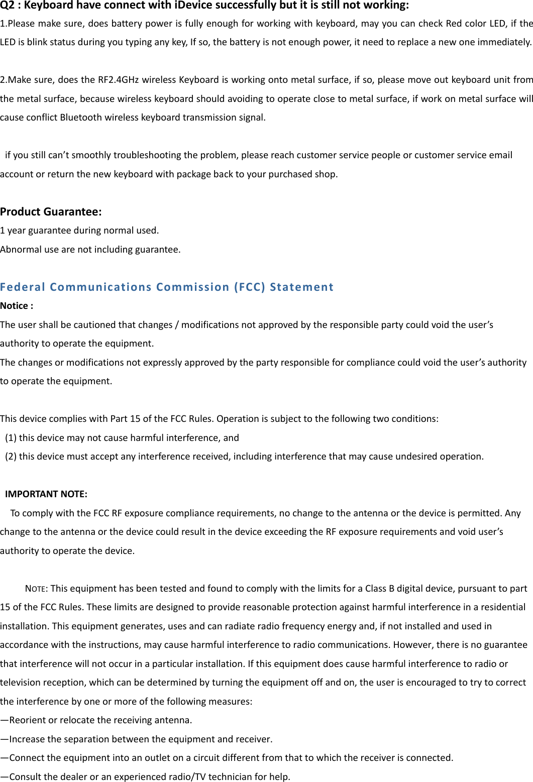 Q2:KeyboardhaveconnectwithiDevicesuccessfullybutitisstillnotworking:1.Pleasemakesure,doesbatterypowerisfullyenoughforworkingwithkeyboard,mayyoucancheckRedcolorLED,iftheLEDisblinkstatusduringyoutypinganykey,Ifso,thebatteryisnotenoughpower,itneedtoreplaceanewoneimmediately.2.Makesure,doestheRF2.4GHzwirelessKeyboardisworkingontometalsurface,ifso,pleasemoveoutkeyboardunitfromthemetalsurface,becausewirelesskeyboardshouldavoidingtooperateclosetometalsurface,ifworkonmetalsurfacewillcauseconflictBluetoothwirelesskeyboardtransmissionsignal.ifyoustillcan&rsquo;tsmoothlytroubleshootingtheproblem,pleasereachcustomerservicepeopleorcustomerserviceemailaccountorreturnthenewkeyboardwithpackagebacktoyourpurchasedshop.ProductGuarantee:1yearguaranteeduringnormalused.Abnormalusearenotincludingguarantee.FederalCommunicationsCommission(FCC)StatementNotice:Theusershallbecautionedthatchanges/modificationsnotapprovedbytheresponsiblepartycouldvoidtheuser&rsquo;sauthoritytooperatetheequipment.Thechangesormodificationsnotexpresslyapprovedbythepartyresponsibleforcompliancecouldvoidtheuser&rsquo;sauthoritytooperatetheequipment.ThisdevicecomplieswithPart15oftheFCCRules.Operationissubjecttothefollowingtwoconditions:(1)thisdevicemaynotcauseharmfulinterference,and(2)thisdevicemustacceptanyinterferencereceived,includinginterferencethatmaycauseundesiredoperation.IMPORTANTNOTE:TocomplywiththeFCCRFexposurecompliancerequirements,nochangetotheantennaorthedeviceispermitted.AnychangetotheantennaorthedevicecouldresultinthedeviceexceedingtheRFexposurerequirementsandvoiduser&rsquo;sauthoritytooperatethedevice.NOTE:ThisequipmenthasbeentestedandfoundtocomplywiththelimitsforaClassBdigitaldevice,pursuanttopart15oftheFCCRules.Theselimitsaredesignedtoprovidereasonableprotectionagainstharmfulinterferenceinaresidentialinstallation.Thisequipmentgenerates,usesandcanradiateradiofrequencyenergyand,ifnotinstalledandusedinaccordancewiththeinstructions,maycauseharmfulinterferencetoradiocommunications.However,thereisnoguaranteethatinterferencewillnotoccurinaparticularinstallation.Ifthisequipmentdoescauseharmfulinterferencetoradioortelevisionreception,whichcanbedeterminedbyturningtheequipmentoffandon,theuserisencouragedtotrytocorrecttheinterferencebyoneormoreofthefollowingmeasures:&mdash;Reorientorrelocatethereceivingantenna.&mdash;Increasetheseparationbetweentheequipmentandreceiver.&mdash;Connecttheequipmentintoanoutletonacircuitdifferentfromthattowhichthereceiverisconnected.&mdash;Consultthedealeroranexperiencedradio/TVtechnicianforhelp.