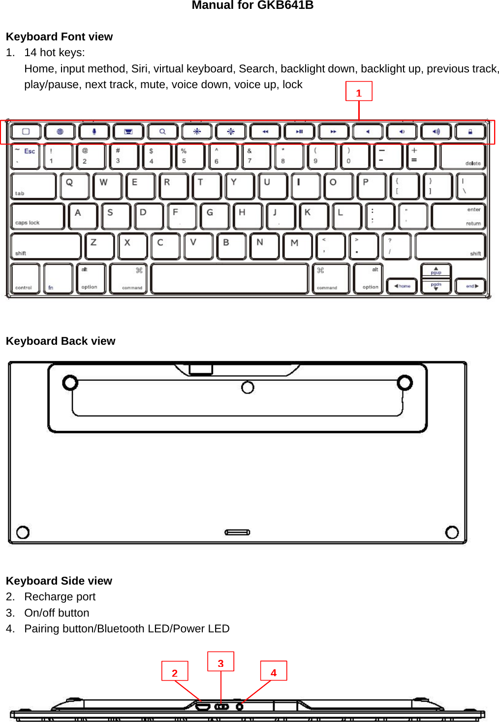 Manual for GKB641B  Keyboard Font view 1.  14 hot keys: Home, input method, Siri, virtual keyboard, Search, backlight down, backlight up, previous track, play/pause, next track, mute, voice down, voice up, lock                 Keyboard Back view   Keyboard Side view 2. Recharge port 3. On/off button 4.  Pairing button/Bluetooth LED/Power LED       1234