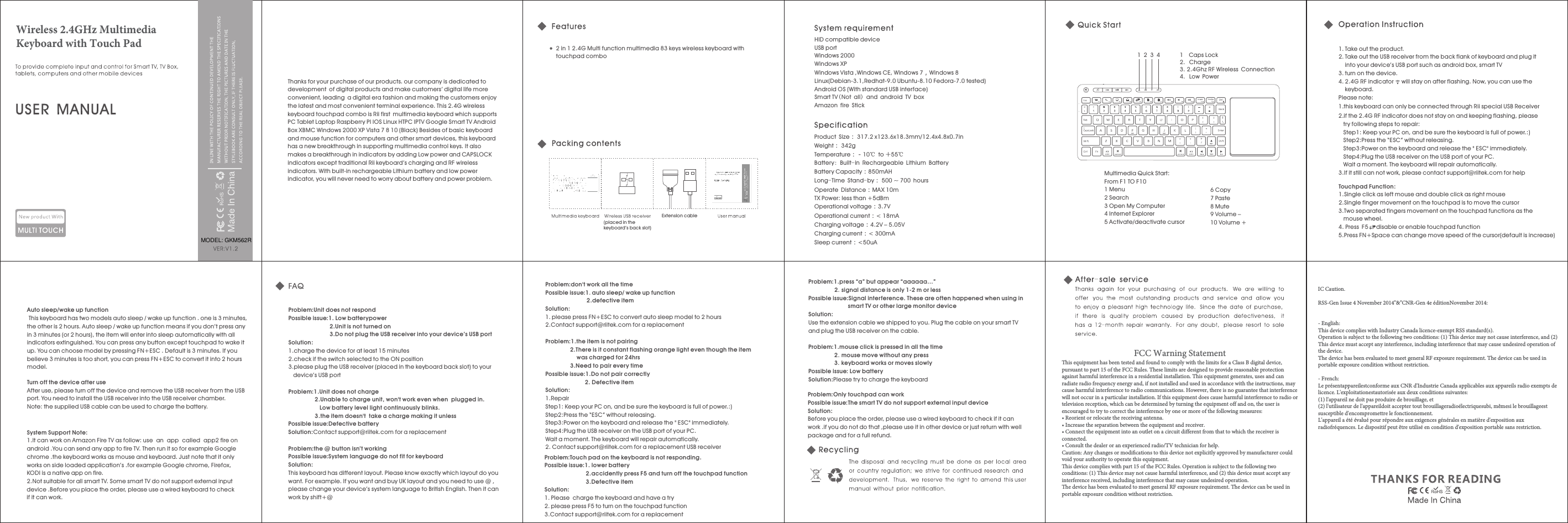 Thanks for your purchase of our products.  is dedicated to development of digital products and make customers&rsquo; digital life more convenient, leading a digital era fashion and making the customers enjoy the latest and most convenient terminal experience. This 2.4G wireless keyboard touchpad combo is Rii first multimedia keyboard which supports PC Tablet Laptop Raspberr y PI IOS Linux HTPC IPTV Google Smart TV Android Box XBMC Windows 2000 XP Vista 7 8 10 (Black) Besides of basic keyboard and mouse function for computers and other smart devices, this keyboard has a new breakthrough in supporting multimedia control keys. It also makes a breakthrough in indicators by adding Low power and CAPSLOCK indicators except traditional Rii keyboard &rsquo;s charging and RF wireless indicators. With built-in rechargeable Lithium battery and low power indicator, you will never need to worr y about batter y and power problem.our company 2 in 1 2.4G Multi function multimedia 83 keys wireless keyboard with touchpad comboProduct Size： 317.2 x123.6 18.3mm/12.4Weight： 342gTemperature：－10℃ to ＋55℃Battery: Built-in Rechargeable Lithium Batter yBattery Capacity：850mAHLong-Time Stand-by： 500 ~ 700 hoursOperate Distance：MAX 10mTX Power: less than +5dBmOperational voltage：3.7VOperational current：< 18mACharging voltage：4.2V &ndash; 5.05VCharging current：< 300mASleep current：<50uAx x4.8x0.7in1 2 3 4Multimedia Quick Start:From F1 TO F10 1 Menu2 Search3 Open My Computer4 Internet Explorer5 Activate/deactivate cursor1  Caps Lock2.Charge3.2.4Ghz RF Wireless Connection4.Low Power6 Copy7 Paste8 Mute9 Volume &ndash;10 Volume + 1.Take out the product.2.Take out the USB receiver from the back flank of keyboard and plug it into your device&rsquo;s USB port such as android box, smart TV3.turn on the device.4.2.4G RF indicator     will stay on after flashing. Now, you can use the     keyboard.Please note:1.this keyboard can only be connected through Rii special USB Receiver2.if the 2.4G RF indicator does not stay on and keeping flashing, please try following steps to repair:Step1: Keep your PC on, and be sure the keyboard is full of power.:)Step2:Press the &ldquo;ESC&rdquo; without releasing.Step3:Power on the keyboard and release the " ESC" immediately.Step4:Plug the USB receiver on the USB port of your PC.Wait a moment. The keyboard will repair automatically.3.If it still can not work, please contact support@riitek.com for helpTouchpad Function:1.Single click as left mouse and double click as right mouse2.Single finger movement on the touchpad is to move the cursor 3.Two separated fingers movement on the touchpad functions as the mouse wheel.4. Press F5     disable or enable touchpad function5.Press FN+Space can change move speed of the cursor(default is increase)HID compatible deviceUSB portWindows 2000Windows XPWindows Vista ,Windows CE, Windows 7，Windows 8Linux(Debian-3.1,Redhat-9.0 Ubuntu-8.10 Fedora-7.0 tested) Android OS (With standard USB interface)Smart TV(Not all) and android TV boxAmazon fire StickAuto sleep/wake up function This keyboard has two models auto sleep / wake up function . one is 3 minutes,the other is 2 hours. Auto sleep / wake up function means if you don&rsquo;t press any in 3 minutes (or 2 hours), the item will enter into sleep automatically with all indicators extinguished. You can press any button except touchpad to wake it up. You can choose model by pressing FN+ESC . Default is 3 minutes. If you believe 3 minutes is too short, you can press FN+ESC to convert it into 2 hours model.Turn off the device after useAfter use, please turn off the device and remove the USB receiver from the USB port. You need to install the USB receiver into the USB receiver chamber.Note: the supplied USB cable can be used to charge the batter y.System Support Note:1.It can work on Amazon Fire TV as follow: use an app called app2 fire on android .You can send any app to fire TV. Then run it so for example Google chrome .the keyboard works as mouse and keyboard. Just note that it only works on side loaded application&rsquo;s .for example Google chrome, Firefox, KODI is a native app on fire. 2.Not suitable for all smart TV. Some smart TV do not support external input device .Before you place the order, please use a wired keyboard to check if it can work.Problem:Possible issue:1. Low batterypower 2.Unit is not turned on3.Do not plug the USB receiver into your device&rsquo;s USB portSolution:1.charge the device for at least 15 minutes2.check if the switch selected to the ON position3.please plug the USB receiver (placed in the keyboard back slot) to your device&rsquo;s USB portProblem:1.Unit does not charge 2.Unable to charge unit, won't work even when  plugged in. Low batter y level light continuously blinks.3.the item doesn't  take a charge making it unlessPossible issue:Defective batter ySolution:Contact support@riitek.com for a replacementProblem:the @ button isn&rsquo;t workingPossible issue:System language do not fit for keyboardSolution:This keyboard has different layout. Please know exactly which layout do you want. For example. If you want and buy UK layout and you need to use @ , please change your device&rsquo;s system language to British English. Then it can work by shift+@Unit does not respond Problem:Possible issue:1.auto sleep/ wake up function 2.defective itemSolution:1.please press FN+ESC to convert auto sleep model to 2 hours2.Contact support@riitek.com for a replacementProblem:1.the item is not pairing 2.There is it constant flashing orange light even though the item was charged for 24hrs 3.Need to pair every time Possible issue:1.Do not pair correctly2. Defective itemSolution:1.RepairStep1: Keep your PC on, and be sure the keyboard is full of power.:)Step2:Press the &ldquo;ESC&rdquo; without releasing.Step3:Power on the keyboard and release the " ESC" immediately.Step4:Plug the USB receiver on the USB port of your PC.Wait a moment. The keyboard will repair automatically.2. Contact support@riitek.com for a replacement USB receiverdon't work all the timeProblem:Possible issue:1. lower batter y 2.accidently press F5 and turn off the touchpad function 3.Defective itemSolution:1.Please  charge the keyboard and have a tr y2.please press F5 to turn on the touchpad function3.Contact support@riitek.com for a replacementProblem:1.press &ldquo;a&rdquo; but appear &ldquo;aaaaaa&hellip;&rdquo; 2.signal distance is only 1-2 m or less Possible issue:Signal inter ference. These are often happened when using in smart TV or other large monitor deviceSolution:Use the extension cable we shipped to you. Plug the cable on your smart TV and plug the USB receiver on the cable.Problem:1.mouse click is pressed in all the time2.mouse move without any press 3.keyboard works or moves slowly Possible issue: Low batterySolution:Please tr y to charge the keyboardTouch pad on the keyboard is not responding. Problem:Only touchpad can workPossible issue:The smart TV do not support external input deviceSolution:Before you place the order, please use a wired keyboard to check if it can work .if you do not do that ,please use it in other device or just return with well package and for a full refund. (placed in the keyboard&rsquo;s back slot)Extension cableWireless 2.4GHz Multimedia Keyboard with Touch PadMODEL: GKM562RFCC Warning StatementThis equipment has been tested and found to comply with the limits for a Class B digital device, pursuant to part 15 of the FCC Rules. These limits are designed to provide reasonable protection against harmful interference in a residential installation. This equipment generates, uses and can radiate radio frequency energy and, if not installed and used in accordance with the instructions, may cause harmful interference to radio communications. However, there is no guarantee that interference will not occur in a particular installation. If this equipment does cause harmful interference to radio or television reception, which can be determined by turning the equipment off and on, the user is encouraged to try to correct the interference by one or more of the following measures:&bull; Reorient or relocate the receiving antenna.&bull; Increase the separation between the equipment and receiver.&bull; Connect the equipment into an outlet on a circuit different from that to which the receiver is connected.&bull; Consult the dealer or an experienced radio/TV technician for help.Caution: Any changes or modiﬁcations to this device not explicitly approved by manufacturer could void your authority to operate this equipment.This device complies with part 15 of the FCC Rules. Operation is subject to the following two conditions: (1) This device may not cause harmful interference, and (2) this device must accept any interference received, including interference that may cause undesired operation.The device has been evaluated to meet general RF exposure requirement. The device can be used in portable exposure condition without restriction.IC Caution.RSS-Gen Issue 4 November 2014"&amp;"CNR-Gen 4e &eacute;ditionNovember 2014:- English: This device complies with Industry Canada licence-exempt RSS standard(s). Operation is subject to the following two conditions: (1) This device may not cause interference, and (2) This device must accept any interference, including interference that may cause undesired operation of the device.The device has been evaluated to meet general RF exposure requirement. The device can be used in portable exposure condition without restriction.- French:Le pr&eacute;sentappareilestconforme aux CNR d'Industrie Canada applicables aux appareils radio exempts de licence. L'exploitationestautoris&eacute;e aux deux conditions suivantes: (1) l'appareil ne doit pas produire de brouillage, et (2) l'utilisateur de l'appareildoit accepter tout brouillageradio&eacute;lectriquesubi, m&ecirc;mesi le brouillageest susceptible d'encompromettre le fonctionnement.L'appareil a &eacute;t&eacute; &eacute;valu&eacute; pour r&eacute;pondre aux exigences g&eacute;n&eacute;rales en mati&egrave;re d'exposition aux radiofr&eacute;quences. Le dispositif peut &ecirc;tre utilis&eacute; en condition d'exposition portable sans restriction.