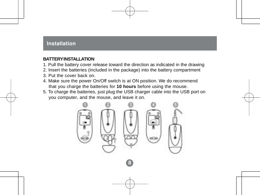 88InstallationBATTERY INSTALLATION1. Pull the battery cover release toward the direction as indicated in the drawing2. Insert the batteries (included in the package) into the battery compartment3. Put the cover back on.4. Make sure the power On/Off switch is at ON position. We do recommend    that you charge the batteries for 10 hours before using the mouse.5. To charge the batteries, just plug the USB charger cable into the USB port on    you computer, and the mouse, and leave it on.