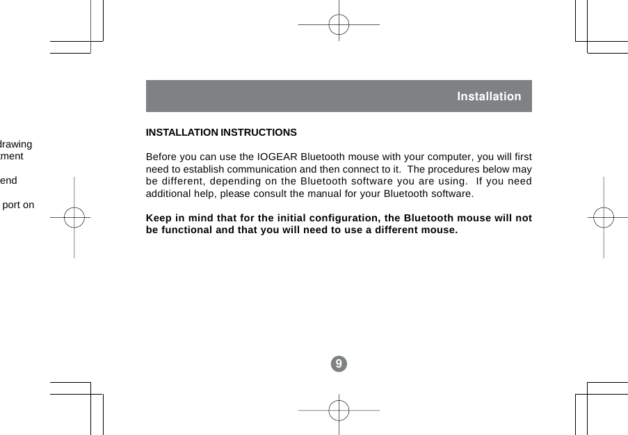 9InstallationINSTALLATION INSTRUCTIONSBefore you can use the IOGEAR Bluetooth mouse with your computer, you will firstneed to establish communication and then connect to it.  The procedures below maybe different, depending on the Bluetooth software you are using.  If you needadditional help, please consult the manual for your Bluetooth software.Keep in mind that for the initial configuration, the Bluetooth mouse will notbe functional and that you will need to use a different mouse.9drawingtmentendport on