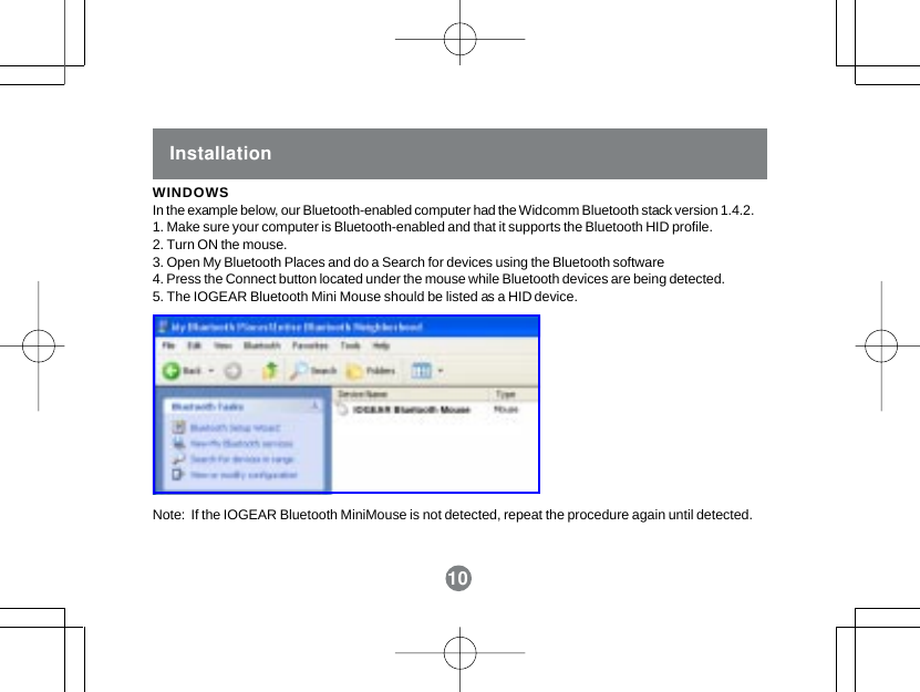 InstallationWINDOWSIn the example below, our Bluetooth-enabled computer had the Widcomm Bluetooth stack version 1.4.2.1. Make sure your computer is Bluetooth-enabled and that it supports the Bluetooth HID profile.2. Turn ON the mouse.3. Open My Bluetooth Places and do a Search for devices using the Bluetooth software4. Press the Connect button located under the mouse while Bluetooth devices are being detected.5. The IOGEAR Bluetooth Mini Mouse should be listed as a HID device.Note:  If the IOGEAR Bluetooth MiniMouse is not detected, repeat the procedure again until detected.10