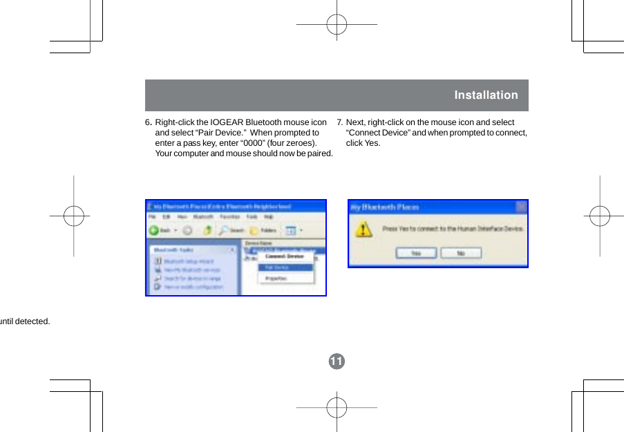 11Installation6.Right-click the IOGEAR Bluetooth mouse iconand select &ldquo;Pair Device.&rdquo;  When prompted toenter a pass key, enter &ldquo;0000&rdquo; (four zeroes).Your computer and mouse should now be paired.Next, right-click on the mouse icon and select&ldquo;Connect Device&rdquo; and when prompted to connect,click Yes.7.11until detected.