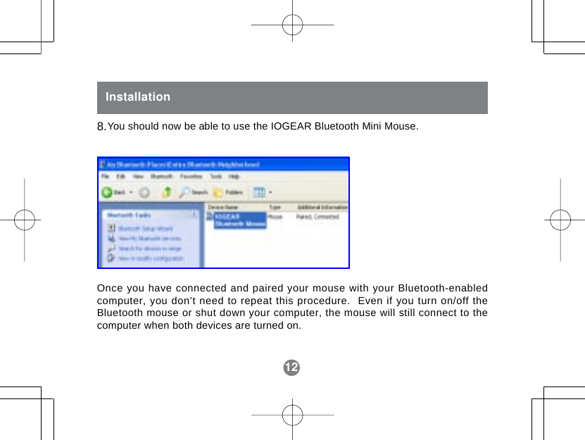 12InstallationYou should now be able to use the IOGEAR Bluetooth Mini Mouse.Once you have connected and paired your mouse with your Bluetooth-enabledcomputer, you don&rsquo;t need to repeat this procedure.  Even if you turn on/off theBluetooth mouse or shut down your computer, the mouse will still connect to thecomputer when both devices are turned on.8.12