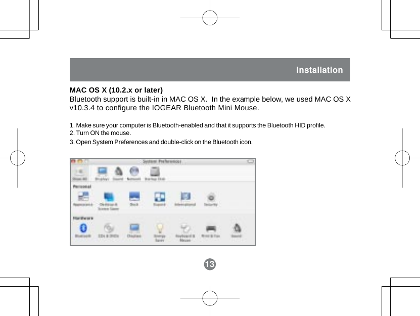 13InstallationMAC OS X (10.2.x or later)Bluetooth support is built-in in MAC OS X.  In the example below, we used MAC OS Xv10.3.4 to configure the IOGEAR Bluetooth Mini Mouse.1. Make sure your computer is Bluetooth-enabled and that it supports the Bluetooth HID profile.2. Turn ON the mouse.3. Open System Preferences and double-click on the Bluetooth icon.13Installation