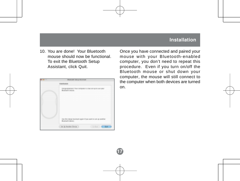 17Installation10. You are done!  Your Bluetoothmouse should now be functional.To exit the Bluetooth SetupAssistant, click Quit.Once you have connected and paired yourmouse with your Bluetooth-enabledcomputer, you don&rsquo;t need to repeat thisprocedure.  Even if you turn on/off theBluetooth mouse or shut down yourcomputer, the mouse will still connect tothe computer when both devices are turnedon.17