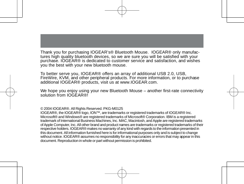 Thank you for purchasing IOGEAR&rsquo;s&reg; Bluetooth Mouse.  IOGEAR&reg; only manufac-tures high quality bluetooth devices, so we are sure you will be satisfied with yourpurchase. IOGEAR&reg; is dedicated to customer service and satisfaction, and wishesyou the best with your new bluetooth mouse.To better serve you, IOGEAR&reg; offers an array of additional USB 2.0, USB,FireWire, KVM, and other peripheral products. For more information, or to purchaseadditional IOGEAR&reg; products, visit us at www.IOGEAR.com.We hope you enjoy using your new Bluetooth Mouse &ndash; another first-rate connectivitysolution from IOGEAR&reg;!&copy; 2004 IOGEAR&reg;. All Rights Reserved. PKG-M0125IOGEAR&reg;, the IOGEAR&reg; logo, ION&trade;, are trademarks or registered trademarks of IOGEAR&reg; Inc.Microsoft&reg; and Windows&reg; are registered trademarks of Microsoft&reg; Corporation. IBM is a registeredtrademark of International Business Machines, Inc. MAC, Macintosh, and Apple are registered trademarksof Apple Computer, Inc. All other brand and product names are trademarks or registered trademarks of theirrespective holders. IOGEAR&reg; makes no warranty of any kind with regards to the information presented inthis document. All information furnished here is for informational purposes only and is subject to changewithout notice. IOGEAR&reg; assumes no responsibility for any inaccuracies or errors that may appear in thisdocument. Reproduction in whole or part without permission is prohibited.