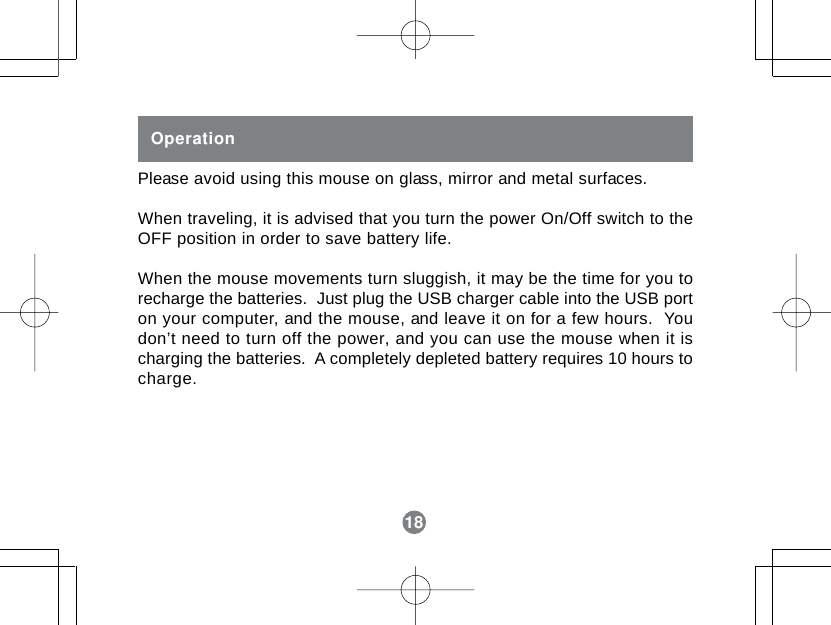 18OperationPlease avoid using this mouse on glass, mirror and metal surfaces.When traveling, it is advised that you turn the power On/Off switch to theOFF position in order to save battery life.When the mouse movements turn sluggish, it may be the time for you torecharge the batteries.  Just plug the USB charger cable into the USB porton your computer, and the mouse, and leave it on for a few hours.  Youdon&rsquo;t need to turn off the power, and you can use the mouse when it ischarging the batteries.  A completely depleted battery requires 10 hours tocharge.18