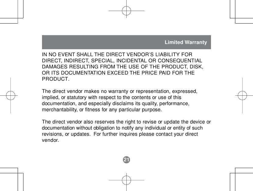 21IN NO EVENT SHALL THE DIRECT VENDOR&rsquo;S LIABILITY FORDIRECT, INDIRECT, SPECIAL, INCIDENTAL OR CONSEQUENTIALDAMAGES RESULTING FROM THE USE OF THE PRODUCT, DISK,OR ITS DOCUMENTATION EXCEED THE PRICE PAID FOR THEPRODUCT.The direct vendor makes no warranty or representation, expressed,implied, or statutory with respect to the contents or use of thisdocumentation, and especially disclaims its quality, performance,merchantability, or fitness for any particular purpose.The direct vendor also reserves the right to revise or update the device ordocumentation without obligation to notify any individual or entity of suchrevisions, or updates.  For further inquires please contact your directvendor.Limited Warranty21