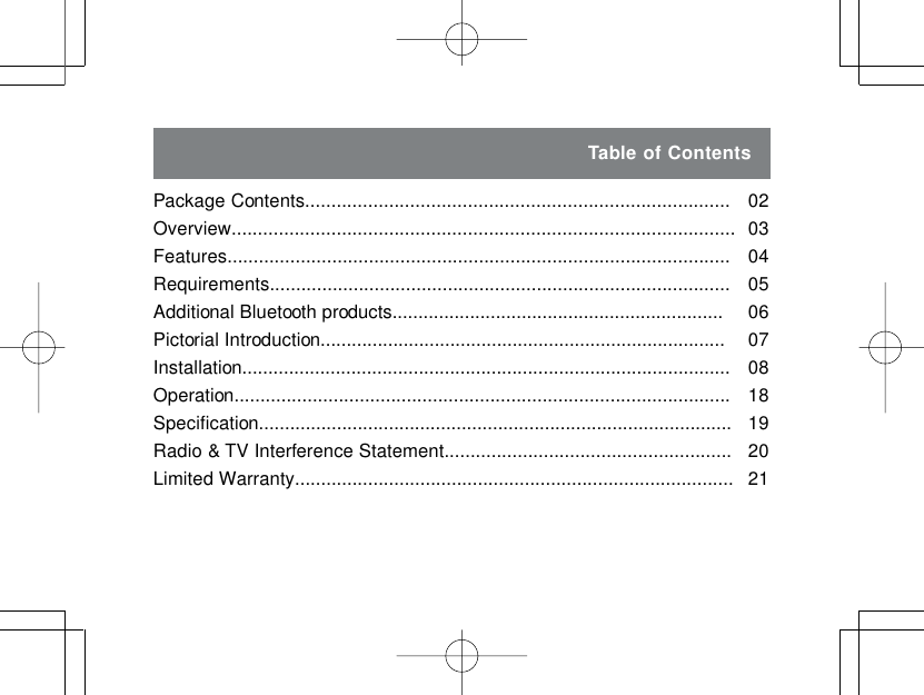 Table of ContentsPackage Contents.................................................................................Overview................................................................................................Features................................................................................................Requirements........................................................................................Additional Bluetooth products................................................................Pictorial Introduction..............................................................................Installation..............................................................................................Operation...............................................................................................Specification...........................................................................................Radio &amp; TV Interference Statement.......................................................Limited Warranty....................................................................................0203040506070818192021