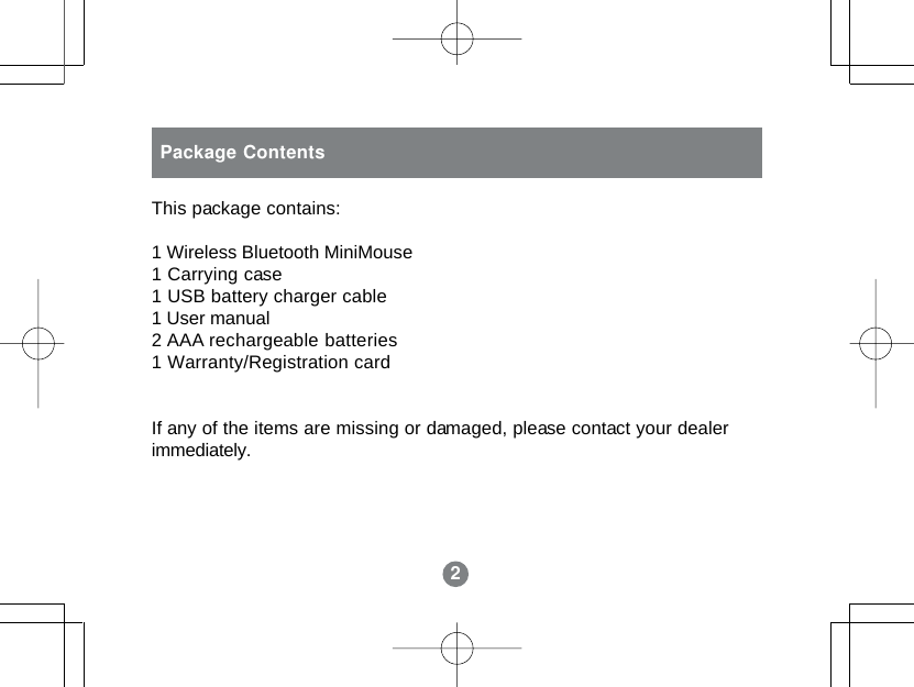 2Package ContentsThis package contains:1 Wireless Bluetooth MiniMouse1 Carrying case1 USB battery charger cable1 User manual2 AAA rechargeable batteries1 Warranty/Registration cardIf any of the items are missing or damaged, please contact your dealerimmediately.