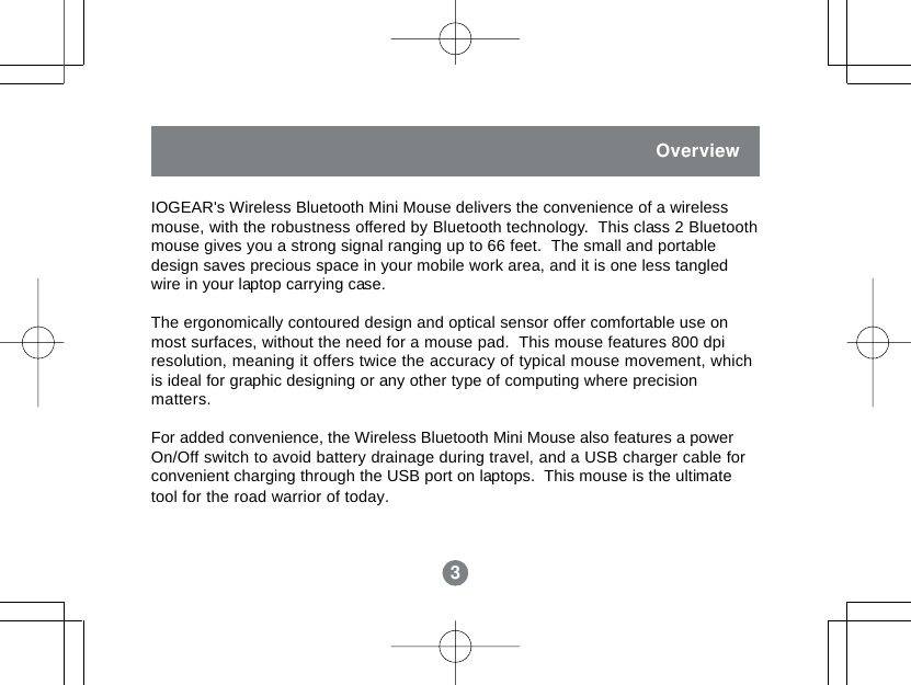 3OverviewIOGEAR's Wireless Bluetooth Mini Mouse delivers the convenience of a wirelessmouse, with the robustness offered by Bluetooth technology.  This class 2 Bluetoothmouse gives you a strong signal ranging up to 66 feet.  The small and portabledesign saves precious space in your mobile work area, and it is one less tangledwire in your laptop carrying case.The ergonomically contoured design and optical sensor offer comfortable use onmost surfaces, without the need for a mouse pad.  This mouse features 800 dpiresolution, meaning it offers twice the accuracy of typical mouse movement, whichis ideal for graphic designing or any other type of computing where precisionmatters.For added convenience, the Wireless Bluetooth Mini Mouse also features a powerOn/Off switch to avoid battery drainage during travel, and a USB charger cable forconvenient charging through the USB port on laptops.  This mouse is the ultimatetool for the road warrior of today.