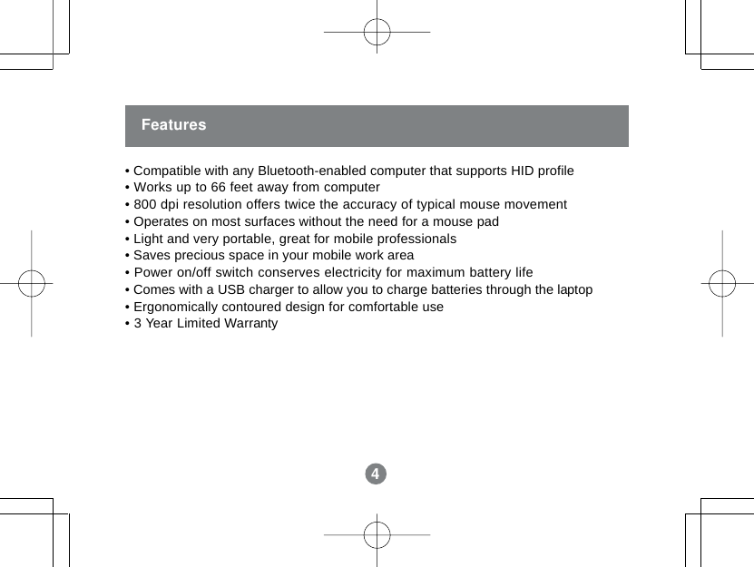 4Features&bull; Compatible with any Bluetooth-enabled computer that supports HID profile&bull; Works up to 66 feet away from computer&bull; 800 dpi resolution offers twice the accuracy of typical mouse movement&bull; Operates on most surfaces without the need for a mouse pad&bull; Light and very portable, great for mobile professionals&bull; Saves precious space in your mobile work area&bull; Power on/off switch conserves electricity for maximum battery life&bull; Comes with a USB charger to allow you to charge batteries through the laptop&bull; Ergonomically contoured design for comfortable use&bull; 3 Year Limited Warranty