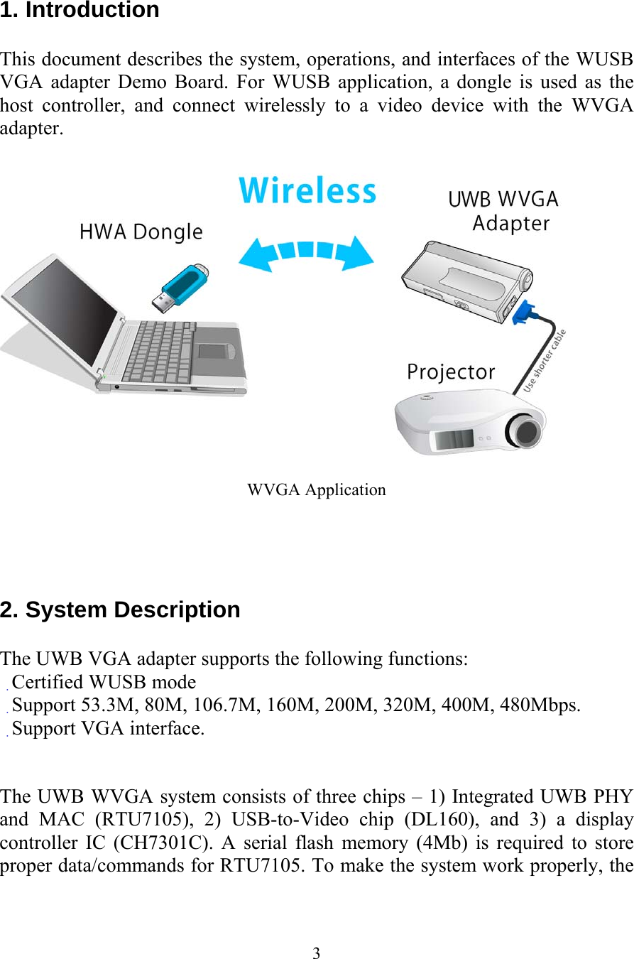 3 1. Introduction  This document describes the system, operations, and interfaces of the WUSB VGA adapter Demo Board. For WUSB application, a dongle is used as the host controller, and connect wirelessly to a video device with the WVGA adapter.    WVGA Application     2. System Description  The UWB VGA adapter supports the following functions: 　Certified WUSB mode 　Support 53.3M, 80M, 106.7M, 160M, 200M, 320M, 400M, 480Mbps. 　Support VGA interface.   The UWB WVGA system consists of three chips &ndash; 1) Integrated UWB PHY and MAC (RTU7105), 2) USB-to-Video chip (DL160), and 3) a display controller IC (CH7301C). A serial flash memory (4Mb) is required to store proper data/commands for RTU7105. To make the system work properly, the 