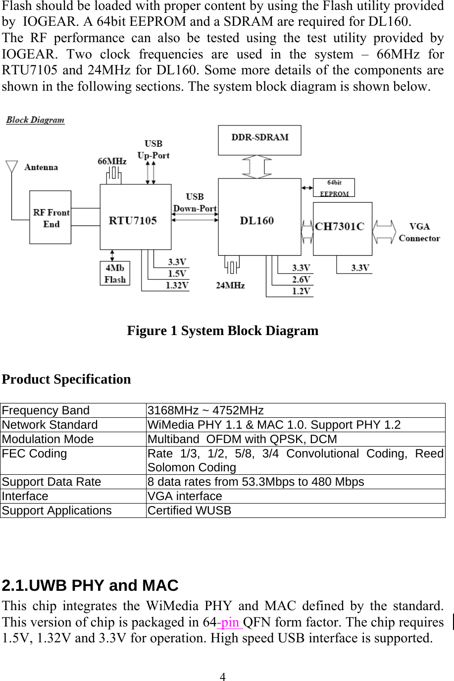 4 Flash should be loaded with proper content by using the Flash utility provided by  IOGEAR. A 64bit EEPROM and a SDRAM are required for DL160. The RF performance can also be tested using the test utility provided by  IOGEAR. Two clock frequencies are used in the system &ndash; 66MHz for RTU7105 and 24MHz for DL160. Some more details of the components are shown in the following sections. The system block diagram is shown below.    Figure 1 System Block Diagram   Product Specification  Frequency Band  3168MHz ~ 4752MHz Network Standard  WiMedia PHY 1.1 &amp; MAC 1.0. Support PHY 1.2 Modulation Mode  Multiband  OFDM with QPSK, DCM FEC Coding  Rate 1/3, 1/2, 5/8, 3/4 Convolutional Coding, Reed Solomon Coding  Support Data Rate  8 data rates from 53.3Mbps to 480 Mbps Interface VGA interface Support Applications  Certified WUSB    2.1. UWB PHY and MAC This chip integrates the WiMedia PHY and MAC defined by the standard. This version of chip is packaged in 64-pin QFN form factor. The chip requires 1.5V, 1.32V and 3.3V for operation. High speed USB interface is supported. 