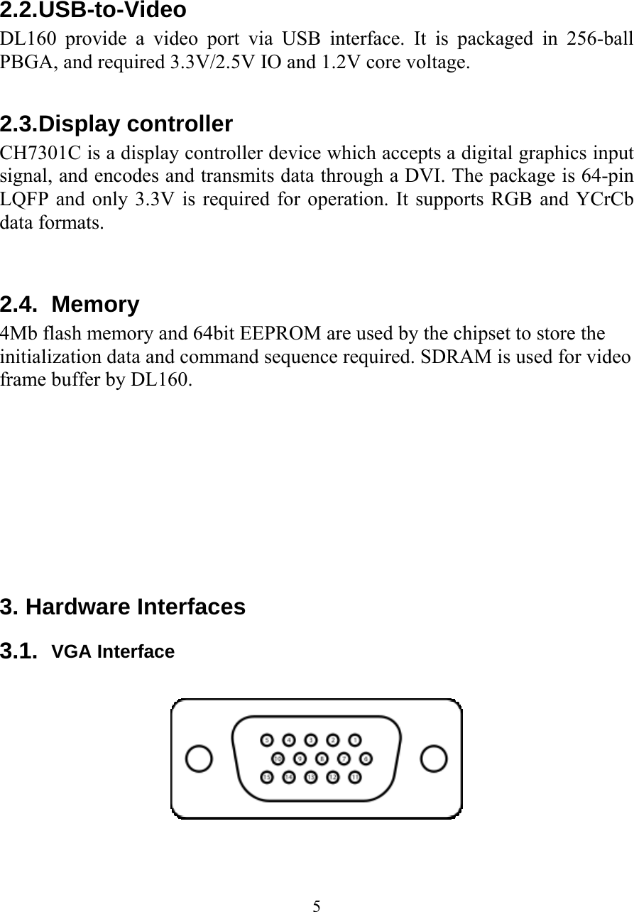 5   2.2. USB-to-Video DL160 provide a video port via USB interface. It is packaged in 256-ball PBGA, and required 3.3V/2.5V IO and 1.2V core voltage.  2.3. Display controller CH7301C is a display controller device which accepts a digital graphics input signal, and encodes and transmits data through a DVI. The package is 64-pin LQFP and only 3.3V is required for operation. It supports RGB and YCrCb data formats.   2.4. Memory 4Mb flash memory and 64bit EEPROM are used by the chipset to store the initialization data and command sequence required. SDRAM is used for video frame buffer by DL160.         3. Hardware Interfaces 3.1.  VGA Interface    