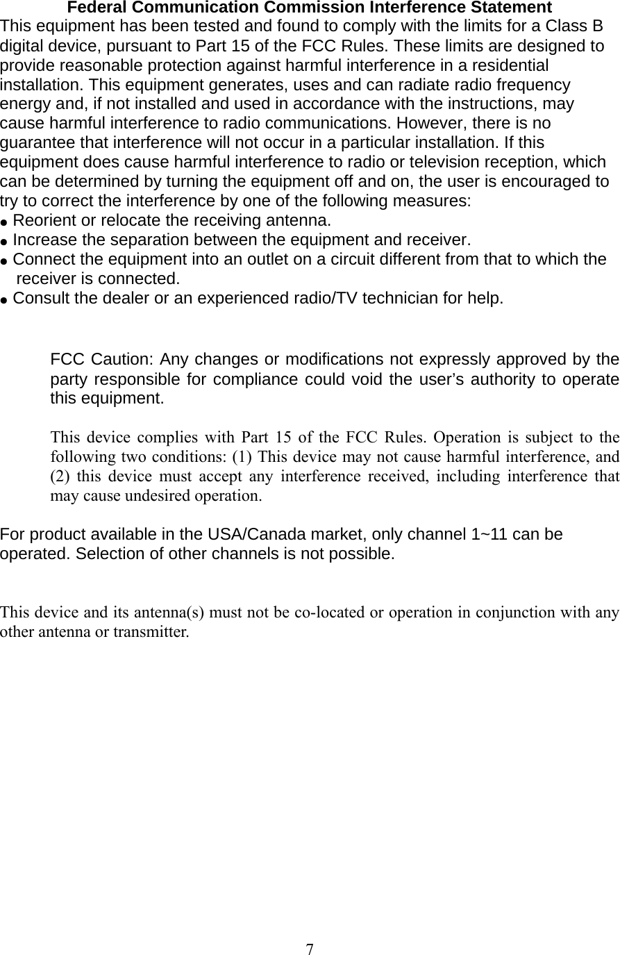 7 Federal Communication Commission Interference Statement  This equipment has been tested and found to comply with the limits for a Class B digital device, pursuant to Part 15 of the FCC Rules. These limits are designed to provide reasonable protection against harmful interference in a residential installation. This equipment generates, uses and can radiate radio frequency energy and, if not installed and used in accordance with the instructions, may cause harmful interference to radio communications. However, there is no guarantee that interference will not occur in a particular installation. If this equipment does cause harmful interference to radio or television reception, which can be determined by turning the equipment off and on, the user is encouraged to try to correct the interference by one of the following measures: ●  Reorient or relocate the receiving antenna. ●  Increase the separation between the equipment and receiver. ●  Connect the equipment into an outlet on a circuit different from that to which the receiver is connected. ●  Consult the dealer or an experienced radio/TV technician for help.   FCC Caution: Any changes or modifications not expressly approved by the party responsible for compliance could void the user&rsquo;s authority to operate this equipment.  This device complies with Part 15 of the FCC Rules. Operation is subject to the following two conditions: (1) This device may not cause harmful interference, and (2) this device must accept any interference received, including interference that may cause undesired operation.  For product available in the USA/Canada market, only channel 1~11 can be operated. Selection of other channels is not possible.   This device and its antenna(s) must not be co-located or operation in conjunction with any other antenna or transmitter.    