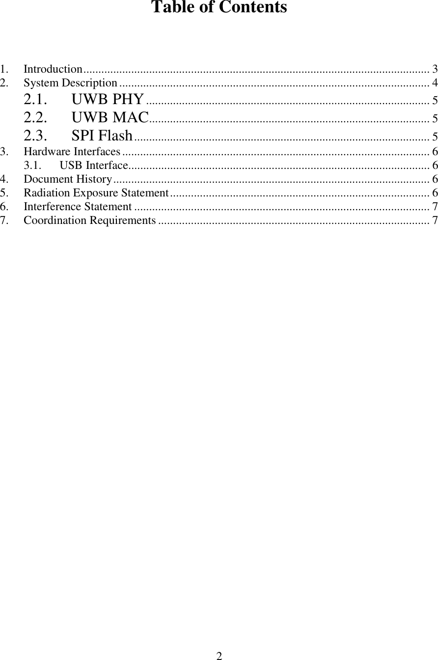  2  Table of Contents    1.  Introduction.................................................................................................................... 3 2.  System Description........................................................................................................ 4 2.1. UWB PHY............................................................................................... 5 2.2. UWB MAC.............................................................................................. 5 2.3. SPI Flash................................................................................................... 5 3.  Hardware Interfaces....................................................................................................... 6 3.1.  USB Interface..................................................................................................... 6 4.  Document History.......................................................................................................... 6 5.  Radiation Exposure Statement....................................................................................... 6 6.  Interference Statement ................................................................................................... 7 7.  Coordination Requirements ........................................................................................... 7      