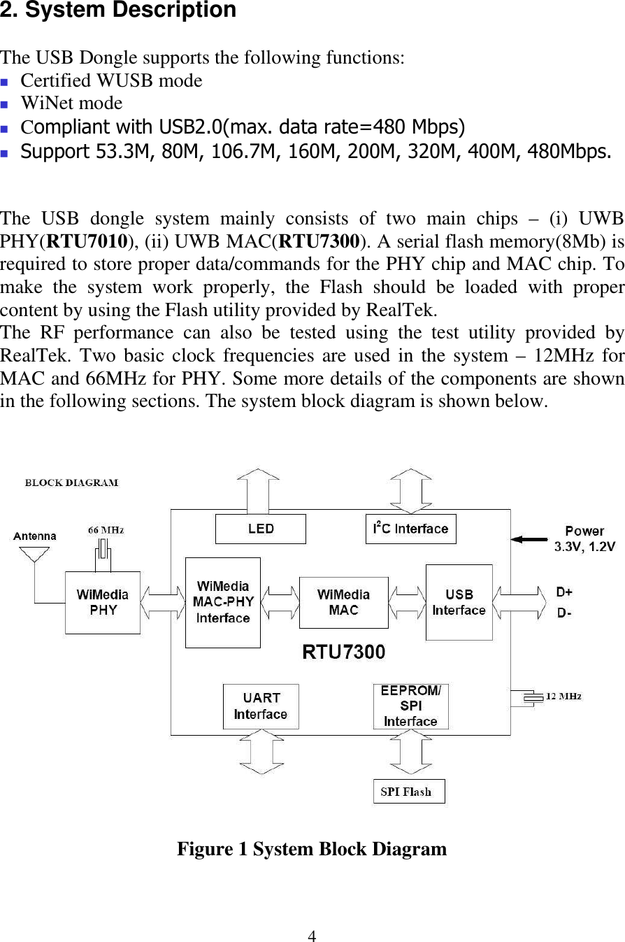  4  2. System Description  The USB Dongle supports the following functions:  Certified WUSB mode  WiNet mode  Compliant with USB2.0(max. data rate=480 Mbps)  Support 53.3M, 80M, 106.7M, 160M, 200M, 320M, 400M, 480Mbps.   The  USB  dongle  system  mainly  consists  of  two  main  chips  &ndash;  (i)  UWB PHY(RTU7010), (ii) UWB MAC(RTU7300). A serial flash memory(8Mb) is required to store proper data/commands for the PHY chip and MAC chip. To make  the  system  work  properly,  the  Flash  should  be  loaded  with  proper content by using the Flash utility provided by RealTek.  The  RF  performance  can  also  be  tested  using  the  test  utility  provided  by RealTek. Two basic clock frequencies are used in the system &ndash; 12MHz for MAC and 66MHz for PHY. Some more details of the components are shown in the following sections. The system block diagram is shown below.    Figure 1 System Block Diagram   
