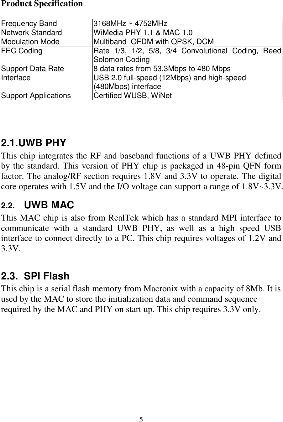  5  Product Specification  Frequency Band  3168MHz ~ 4752MHz Network Standard  WiMedia PHY 1.1 &amp; MAC 1.0 Modulation Mode  Multiband  OFDM with QPSK, DCM FEC Coding  Rate  1/3,  1/2,  5/8,  3/4  Convolutional  Coding,  Reed Solomon Coding  Support Data Rate  8 data rates from 53.3Mbps to 480 Mbps Interface  USB 2.0 full-speed (12Mbps) and high-speed (480Mbps) interface Support Applications  Certified WUSB, WiNet    2.1. UWB PHY This chip integrates the RF and baseband functions of a UWB PHY defined by the standard. This version of PHY chip is packaged in 48-pin QFN form factor. The analog/RF section requires 1.8V and 3.3V to operate. The digital core operates with 1.5V and the I/O voltage can support a range of 1.8V~3.3V.  2.2. UWB MAC This MAC chip is also from RealTek which has a standard MPI interface to communicate  with  a  standard  UWB  PHY,  as  well  as  a  high  speed  USB interface to connect directly to a PC. This chip requires voltages of 1.2V and 3.3V.  2.3.  SPI Flash This chip is a serial flash memory from Macronix with a capacity of 8Mb. It is used by the MAC to store the initialization data and command sequence required by the MAC and PHY on start up. This chip requires 3.3V only.         