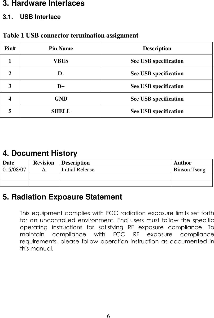  6  3. Hardware Interfaces 3.1.  USB Interface  Table 1 USB connector termination assignment Pin# Pin Name  Description 1  VBUS  See USB specification 2  D-  See USB specification 3  D+  See USB specification 4  GND  See USB specification 5  SHELL  See USB specification    4. Document History Date  Revision  Description  Author 015/08/07 A  Initial Release  Binson Tseng               5. Radiation Exposure Statement  This  equipment complies  with FCC  radiation  exposure  limits  set  forth for  an  uncontrolled  environment.  End  users  must  follow  the  specific operating  instructions  for  satisfying  RF  exposure  compliance.  To maintain  compliance  with  FCC  RF  exposure  compliance requirements,  please  follow  operation  instruction  as  documented  in this manual.       