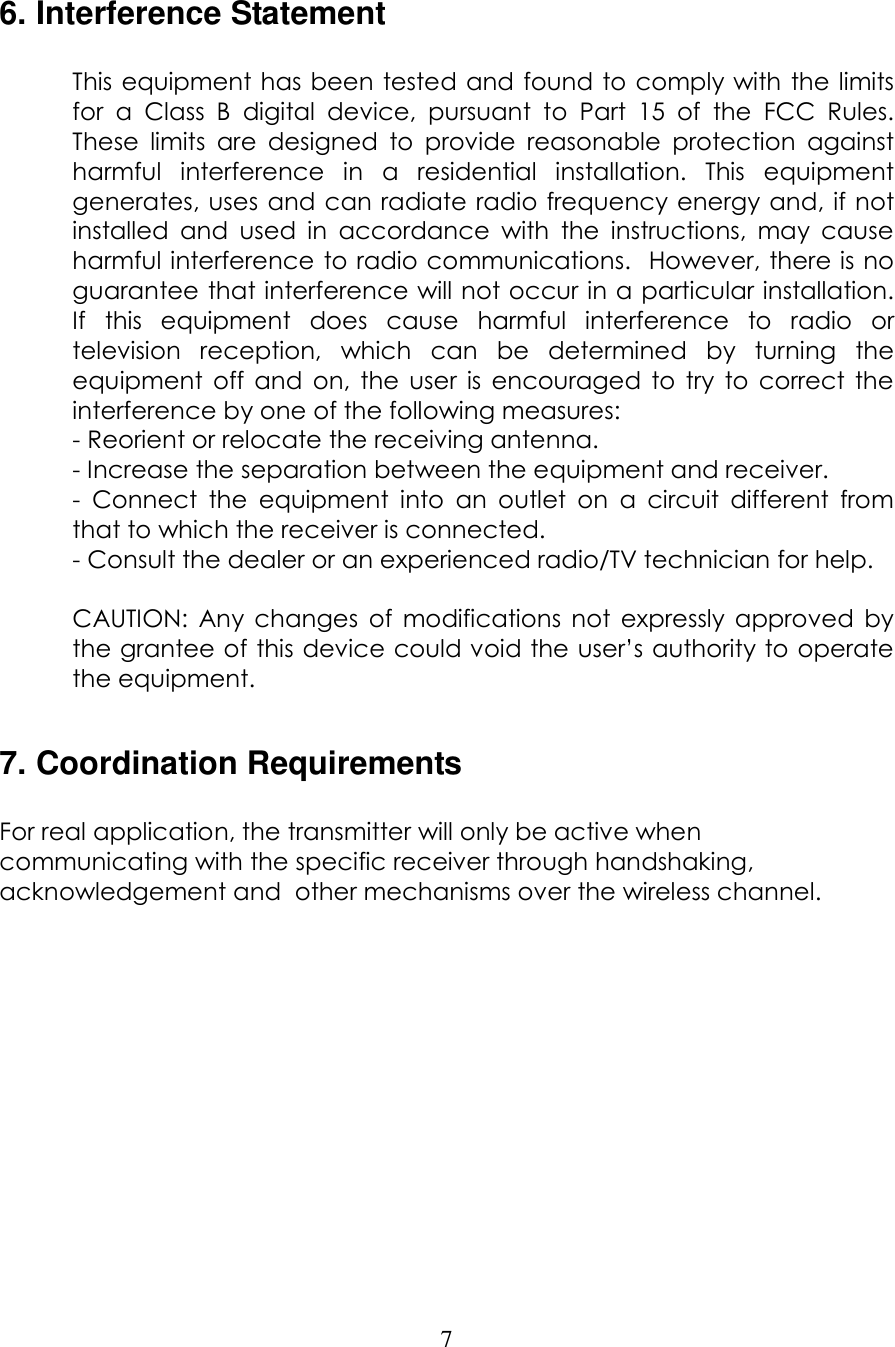  7  6. Interference Statement  This equipment has been tested and found to comply with the limits for  a  Class  B  digital  device,  pursuant  to  Part  15  of  the  FCC  Rules.  These  limits  are  designed  to  provide  reasonable  protection  against harmful  interference  in  a  residential  installation.  This  equipment generates, uses  and can radiate radio frequency energy and, if not installed  and  used  in  accordance  with  the  instructions,  may  cause harmful interference to radio communications.  However, there is no guarantee that interference will not occur in a particular installation.  If  this  equipment  does  cause  harmful  interference  to  radio  or television  reception,  which  can  be  determined  by  turning  the equipment  off  and  on,  the  user  is  encouraged  to  try  to  correct  the interference by one of the following measures: - Reorient or relocate the receiving antenna. - Increase the separation between the equipment and receiver. -  Connect  the  equipment  into  an  outlet  on  a  circuit  different  from that to which the receiver is connected. - Consult the dealer or an experienced radio/TV technician for help.  CAUTION:  Any  changes  of  modifications  not  expressly  approved  by the grantee of this device could void the user&rsquo;s authority to operate the equipment.  7. Coordination Requirements  For real application, the transmitter will only be active when communicating with the specific receiver through handshaking, acknowledgement and  other mechanisms over the wireless channel.               