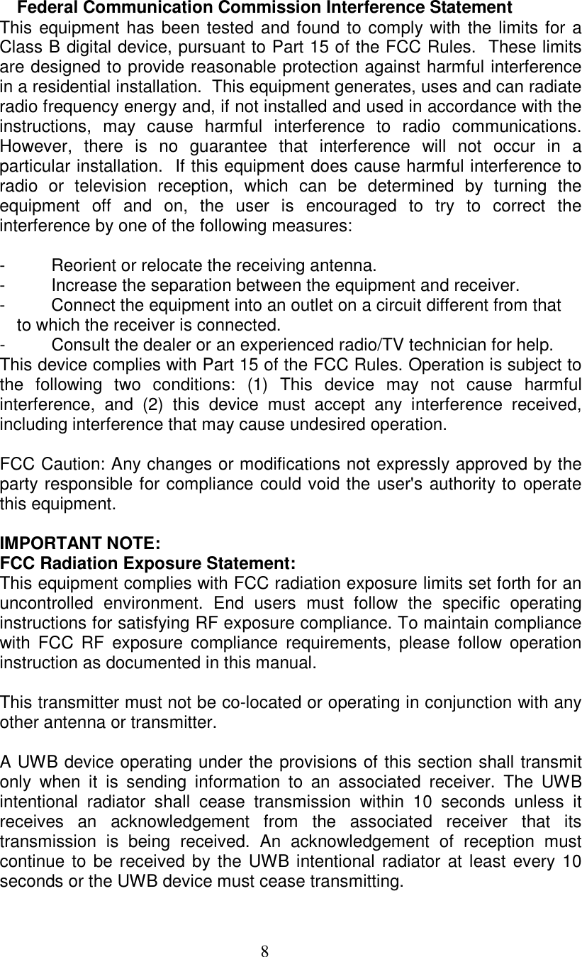  8  Federal Communication Commission Interference Statement This equipment has been tested and found to comply with the limits for a Class B digital device, pursuant to Part 15 of the FCC Rules.  These limits are designed to provide reasonable protection against harmful interference in a residential installation.  This equipment generates, uses and can radiate radio frequency energy and, if not installed and used in accordance with the instructions,  may  cause  harmful  interference  to  radio  communications.  However,  there  is  no  guarantee  that  interference  will  not  occur  in  a particular installation.  If this equipment does cause harmful interference to radio  or  television  reception,  which  can  be  determined  by  turning  the equipment  off  and  on,  the  user  is  encouraged  to  try  to  correct  the interference by one of the following measures:  -  Reorient or relocate the receiving antenna. -  Increase the separation between the equipment and receiver. -  Connect the equipment into an outlet on a circuit different from that to which the receiver is connected. -  Consult the dealer or an experienced radio/TV technician for help. This device complies with Part 15 of the FCC Rules. Operation is subject to the  following  two  conditions:  (1)  This  device  may  not  cause  harmful interference,  and  (2)  this  device  must  accept  any  interference  received, including interference that may cause undesired operation.  FCC Caution: Any changes or modifications not expressly approved by the party responsible for compliance could void the user's authority to operate this equipment.  IMPORTANT NOTE: FCC Radiation Exposure Statement: This equipment complies with FCC radiation exposure limits set forth for an uncontrolled  environment.  End  users  must  follow  the  specific  operating instructions for satisfying RF exposure compliance. To maintain compliance with  FCC  RF  exposure  compliance  requirements,  please  follow  operation instruction as documented in this manual.  This transmitter must not be co-located or operating in conjunction with any other antenna or transmitter.  A UWB device operating under the provisions of this section shall transmit only  when  it  is  sending  information  to  an  associated  receiver.  The  UWB intentional  radiator  shall  cease  transmission  within  10  seconds  unless  it receives  an  acknowledgement  from  the  associated  receiver  that  its transmission  is  being  received.  An  acknowledgement  of  reception  must continue to  be received by the UWB intentional radiator at least every 10 seconds or the UWB device must cease transmitting.  