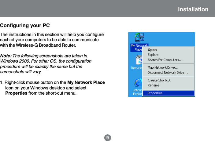 Installation9Configuring your PCThe instructions in this section will help you configureeach of your computers to be able to communicatewith the Wireless-G Broadband Router.Note: The following screenshots are taken inWindows 2000. For other OS, the configurationprocedure will be exactly the same but thescreenshots will vary.1. Right-click mouse button on the My Network Placeicon on your Windows desktop and selectProperties from the short-cut menu.