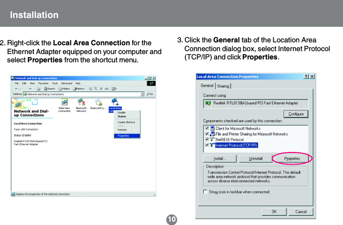 2. Right-click the Local Area Connection for theEthernet Adapter equipped on your computer andselect Properties from the shortcut menu.3. Click the General tab of the Location AreaConnection dialog box, select Internet Protocol(TCP/IP) and click Properties.10Installation