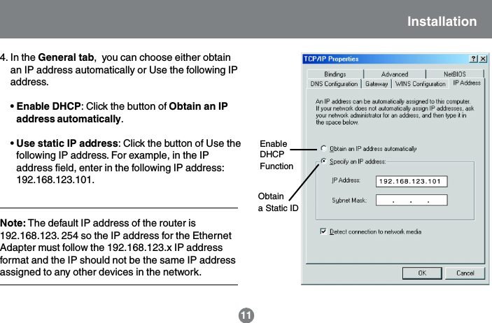 EnableDHCPFunctionObtaina Static IDNote: The default IP address of the router is192.168.123. 254 so the IP address for the EthernetAdapter must follow the 192.168.123.x IP addressformat and the IP should not be the same IP addressassigned to any other devices in the network.Installation114. In the General tab,  you can choose either obtainan IP address automatically or Use the following IPaddress.&bull; Enable DHCP: Click the button of Obtain an IPaddress automatically.&bull; Use static IP address: Click the button of Use thefollowing IP address. For example, in the IPaddress field, enter in the following IP address:192.168.123.101.