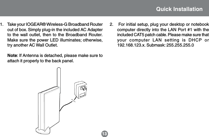 2.    For initial setup, plug your desktop or notebookcomputer directly into the LAN Port #1 with theincluded CAT5 patch cable. Please make sure thatyour computer LAN setting is DHCP or192.168.123.x. Submask: 255.255.255.013Quick Installation1.     Take your IOGEAR&reg; Wireless-G Broadband Routerout of box. Simply plug-in the included AC Adapterto the wall outlet, then to the Broadband Router.Make sure the power LED illuminates; otherwise,try another AC Wall Outlet.Note: If Antenna is detached, please make sure toattach it properly to the back panel.