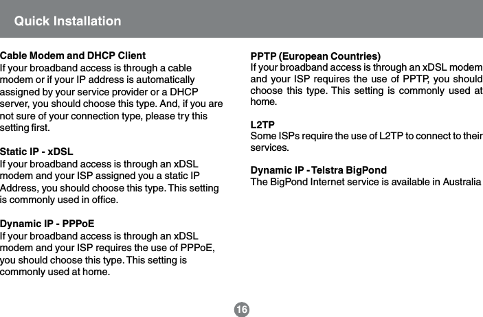 16Quick InstallationCable Modem and DHCP ClientIf your broadband access is through a cablemodem or if your IP address is automaticallyassigned by your service provider or a DHCPserver, you should choose this type. And, if you arenot sure of your connection type, please try thissetting first.Static IP - xDSLIf your broadband access is through an xDSLmodem and your ISP assigned you a static IPAddress, you should choose this type. This settingis commonly used in office.Dynamic IP - PPPoEIf your broadband access is through an xDSLmodem and your ISP requires the use of PPPoE,you should choose this type. This setting iscommonly used at home.PPTP (European Countries)If your broadband access is through an xDSL modemand your ISP requires the use of PPTP, you shouldchoose this type. This setting is commonly used athome.L2TPSome ISPs require the use of L2TP to connect to theirservices.Dynamic IP - Telstra BigPondThe BigPond Internet service is available in Australia