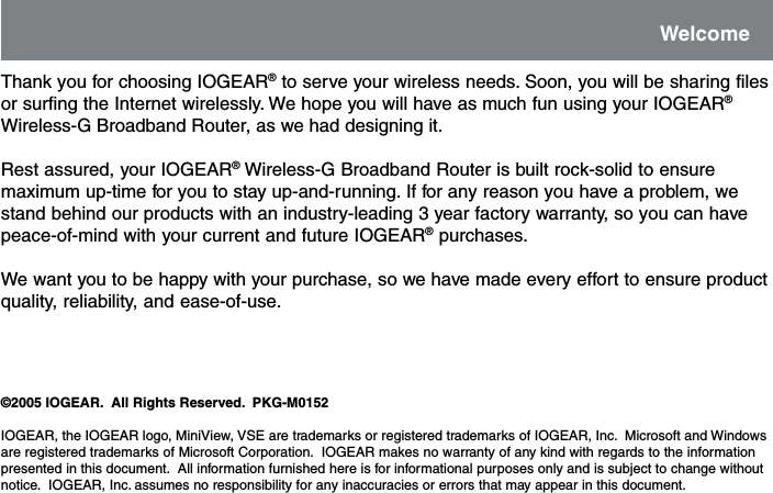 Thank you for choosing IOGEAR&reg; to serve your wireless needs. Soon, you will be sharing filesor surfing the Internet wirelessly. We hope you will have as much fun using your IOGEAR&reg;Wireless-G Broadband Router, as we had designing it.Rest assured, your IOGEAR&reg; Wireless-G Broadband Router is built rock-solid to ensuremaximum up-time for you to stay up-and-running. If for any reason you have a problem, westand behind our products with an industry-leading 3 year factory warranty, so you can havepeace-of-mind with your current and future IOGEAR&reg; purchases.We want you to be happy with your purchase, so we have made every effort to ensure productquality, reliability, and ease-of-use.&copy;2005 IOGEAR.  All Rights Reserved.  PKG-M0152IOGEAR, the IOGEAR logo, MiniView, VSE are trademarks or registered trademarks of IOGEAR, Inc.  Microsoft and Windowsare registered trademarks of Microsoft Corporation.  IOGEAR makes no warranty of any kind with regards to the informationpresented in this document.  All information furnished here is for informational purposes only and is subject to change withoutnotice.  IOGEAR, Inc. assumes no responsibility for any inaccuracies or errors that may appear in this document.Welcome