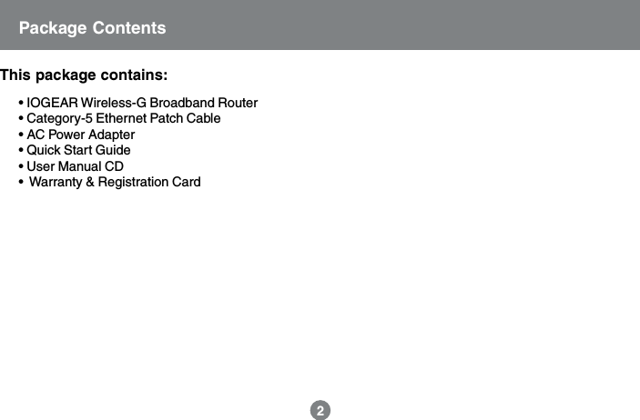 2Package ContentsThis package contains:&bull; IOGEAR Wireless-G Broadband Router&bull; Category-5 Ethernet Patch Cable&bull; AC Power Adapter&bull; Quick Start Guide&bull; User Manual CD&bull;  Warranty &amp; Registration Card