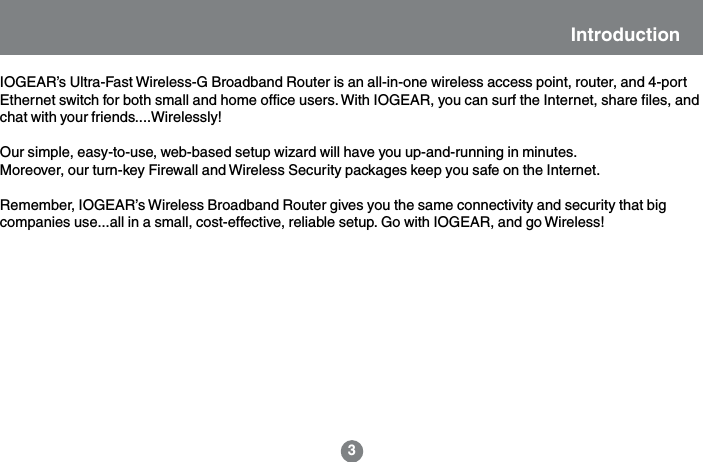 IntroductionIOGEAR&rsquo;s Ultra-Fast Wireless-G Broadband Router is an all-in-one wireless access point, router, and 4-portEthernet switch for both small and home office users. With IOGEAR, you can surf the Internet, share files, andchat with your friends....Wirelessly!Our simple, easy-to-use, web-based setup wizard will have you up-and-running in minutes.Moreover, our turn-key Firewall and Wireless Security packages keep you safe on the Internet.Remember, IOGEAR&rsquo;s Wireless Broadband Router gives you the same connectivity and security that bigcompanies use...all in a small, cost-effective, reliable setup. Go with IOGEAR, and go Wireless!3