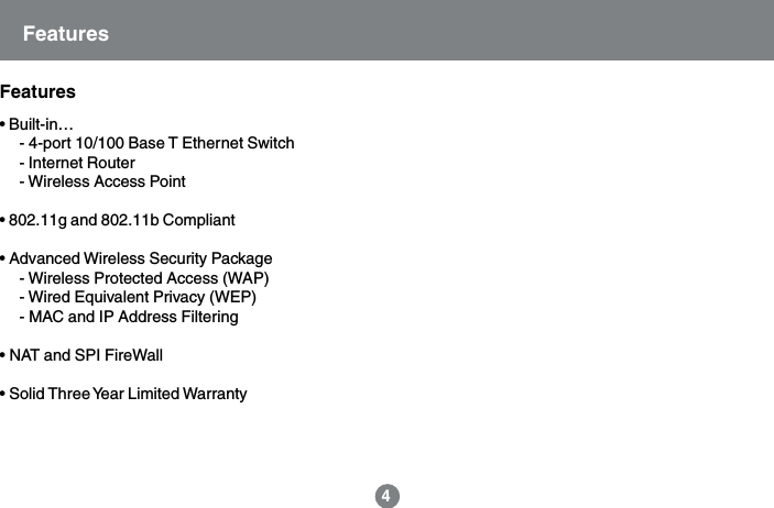 &bull; Built-in&hellip;- 4-port 10/100 Base T Ethernet Switch- Internet Router- Wireless Access Point&bull; 802.11g and 802.11b Compliant&bull; Advanced Wireless Security Package- Wireless Protected Access (WAP)- Wired Equivalent Privacy (WEP)- MAC and IP Address Filtering&bull; NAT and SPI FireWall&bull; Solid Three Year Limited WarrantyFeatures4Features