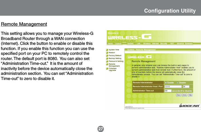 Remote ManagementThis setting allows you to manage your Wireless-GBroadband Router through a WAN connection(Internet). Click the button to enable or disable thisfunction. If you enable this function you can use thespecified port on your PC to remotely control therouter. The default port is 8080.  You can also set&ldquo;Administration Time-out.&rdquo;  It is the amount ofinactivity before the device automatically close theadministration section.  You can set &ldquo;AdministrationTime-out&rdquo; to zero to disable it.27Configuration Utility