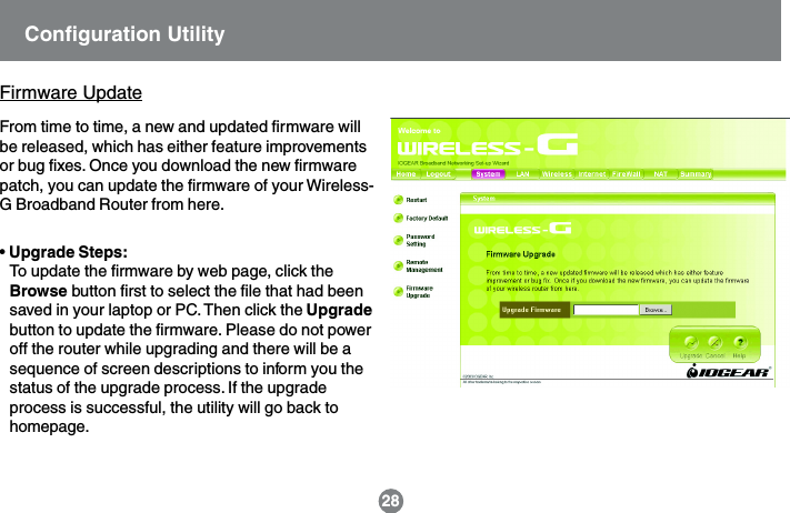 &bull; Upgrade Steps:To update the firmware by web page, click theBrowse button first to select the file that had beensaved in your laptop or PC. Then click the Upgradebutton to update the firmware. Please do not poweroff the router while upgrading and there will be asequence of screen descriptions to inform you thestatus of the upgrade process. If the upgradeprocess is successful, the utility will go back tohomepage.Firmware UpdateFrom time to time, a new and updated firmware willbe released, which has either feature improvementsor bug fixes. Once you download the new firmwarepatch, you can update the firmware of your Wireless-G Broadband Router from here.28Configuration Utility