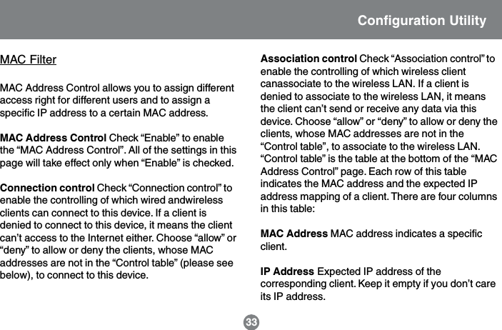 Configuration Utility33MAC FilterMAC Address Control allows you to assign differentaccess right for different users and to assign aspecific IP address to a certain MAC address.MAC Address Control Check &ldquo;Enable&rdquo; to enablethe &ldquo;MAC Address Control&rdquo;. All of the settings in thispage will take effect only when &ldquo;Enable&rdquo; is checked.Connection control Check &ldquo;Connection control&rdquo; toenable the controlling of which wired andwirelessclients can connect to this device. If a client isdenied to connect to this device, it means the clientcan&rsquo;t access to the Internet either. Choose &ldquo;allow&rdquo; or&ldquo;deny&rdquo; to allow or deny the clients, whose MACaddresses are not in the &ldquo;Control table&rdquo; (please seebelow), to connect to this device.Association control Check &ldquo;Association control&rdquo; toenable the controlling of which wireless clientcanassociate to the wireless LAN. If a client isdenied to associate to the wireless LAN, it meansthe client can&rsquo;t send or receive any data via thisdevice. Choose &ldquo;allow&rdquo; or &ldquo;deny&rdquo; to allow or deny theclients, whose MAC addresses are not in the&ldquo;Control table&rdquo;, to associate to the wireless LAN.&ldquo;Control table&rdquo; is the table at the bottom of the &ldquo;MACAddress Control&rdquo; page. Each row of this tableindicates the MAC address and the expected IPaddress mapping of a client. There are four columnsin this table:MAC Address MAC address indicates a specificclient.IP Address Expected IP address of thecorresponding client. Keep it empty if you don&rsquo;t careits IP address.