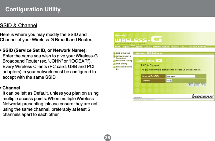 Configuration Utility36SSID &amp; ChannelHere is where you may modify the SSID andChannel of your Wireless-G Broadband Router.&bull; SSID (Service Set ID, or Network Name):Enter the name you wish to give your Wireless-GBroadband Router (ex. &ldquo;JOHN&rdquo; or &ldquo;IOGEAR&rdquo;).Every Wireless Clients (PC card, USB and PCIadaptors) in your network must be configured toaccept with the same SSID.&bull; ChannelIt can be left as Default, unless you plan on usingmultiple access points. When multiple WirelessNetworks presenting, please ensure they are notusing the same channel, preferably at least 5channels apart to each other.
