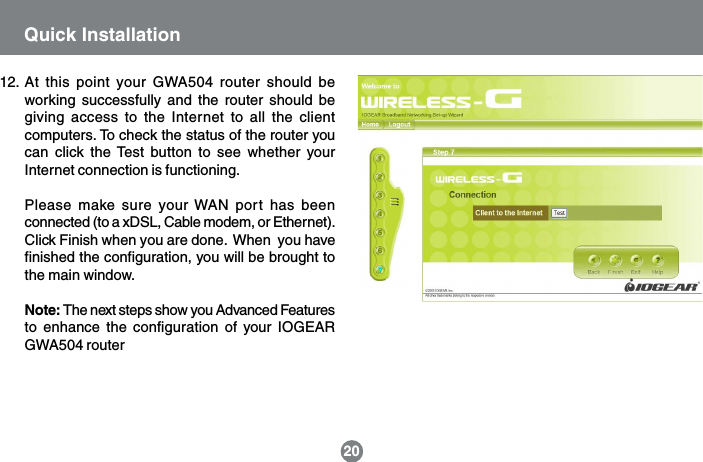 Quick Installation2012. At this point your GWA504 router should beworking successfully and the router should begiving access to the Internet to all the clientcomputers. To check the status of the router youcan click the Test button to see whether yourInternet connection is functioning.Please make sure your WAN port has beenconnected (to a xDSL, Cable modem, or Ethernet).Click Finish when you are done.  When  you havefinished the configuration, you will be brought tothe main window.Note: The next steps show you Advanced Featuresto enhance the configuration of your IOGEARGWA504 router