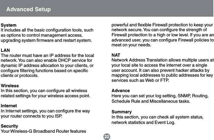 SystemIt includes all the basic configuration tools, suchas options to control management access,upgrading system firmware and restart system.LANThe router must have an IP address for the localnetwork. You can also enable DHCP service fordynamic IP address allocation to your clients, orconfigure filtering functions based on specificclients or protocols.WirelessIn this section, you can configure all wirelessrelated settings for your wireless access point.InternetIn Internet settings, you can configure the wayyour router connects to you ISP.SecurityYour Wireless-G Broadband Router featurespowerful and flexible Firewall protection to keep yournetwork secure. You can configure the strength ofFirewall protection to a high or low level. If you are anadvanced user, you can configure Firewall policies tomeet on your needs.NATNetwork Address Translation allows multiple users atyour local site to access the internet over a singleuser account. It can also prevent hacker attacks bymapping local addresses to public addresses for keyservices such as Web or FTP.AdvanceHere you can set your log setting, SNMP, Routing,Schedule Rule and Miscellaneous tasks.SummaryIn this section, you can check all system status,network statistics and Event Log.Advanced Setup22
