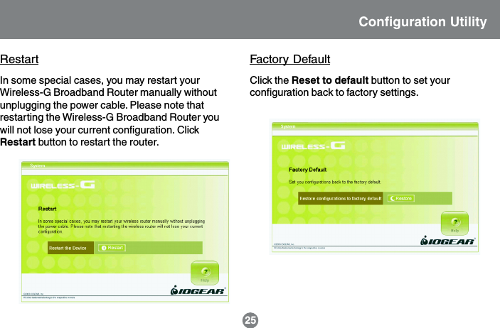 Factory Default25Configuration UtilityClick the Reset to default button to set yourconfiguration back to factory settings.In some special cases, you may restart yourWireless-G Broadband Router manually withoutunplugging the power cable. Please note thatrestarting the Wireless-G Broadband Router youwill not lose your current configuration. ClickRestart button to restart the router.Restart