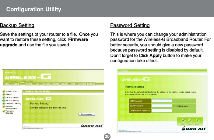 This is where you can change your administrationpassword for the Wireless-G Broadband Router. Forbetter security, you should give a new passwordbecause password setting is disabled by default.Don&rsquo;t forget to Click Apply button to make yourconfiguration take effect.Password SettingConfiguration UtilityBackup SettingSave the settings of your router to a file.  Once youwant to restore these setting, click  Firmwareupgrade and use the file you saved.26