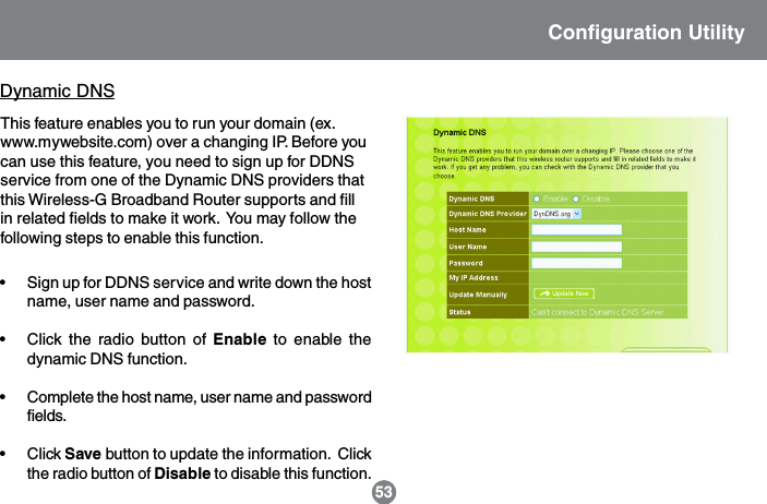 This feature enables you to run your domain (ex.www.mywebsite.com) over a changing IP. Before youcan use this feature, you need to sign up for DDNSservice from one of the Dynamic DNS providers thatthis Wireless-G Broadband Router supports and fillin related fields to make it work.  You may follow thefollowing steps to enable this function.Dynamic DNS&bull; Sign up for DDNS service and write down the hostname, user name and password.&bull; Click the radio button of Enable to enable thedynamic DNS function.&bull; Complete the host name, user name and passwordfields.&bull; Click Save button to update the information.  Clickthe radio button of Disable to disable this function.Configuration Utility53
