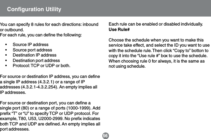 56You can specify 8 rules for each directions: inboundor outbound.For each rule, you can define the following:&bull; Source IP address&bull; Source port address&bull; Destination IP address&bull; Destination port address&bull; Protocol: TCP or UDP or both.For source or destination IP address, you can definea single IP address (4.3.2.1) or a range of IPaddresses (4.3.2.1-4.3.2.254). An empty implies allIP addresses.For source or destination port, you can define asingle port (80) or a range of ports (1000-1999). Addprefix &ldquo;T&rdquo; or &ldquo;U&rdquo; to specify TCP or UDP protocol. Forexample, T80, U53, U2000-2999. No prefix indicatesboth TCP and UDP are defined. An empty implies allport addresses.Each rule can be enabled or disabled individually.Use Rule#Choose the schedule when you want to make thisservice take effect, and select the ID you want to usewith the schedule rule. Then click &ldquo;Copy to&rdquo; botton tocopy it into the &ldquo;Use rule #&rdquo; box to use the schedule.When choosing rule 0 for always, it is the same asnot using schedule.Configuration Utility