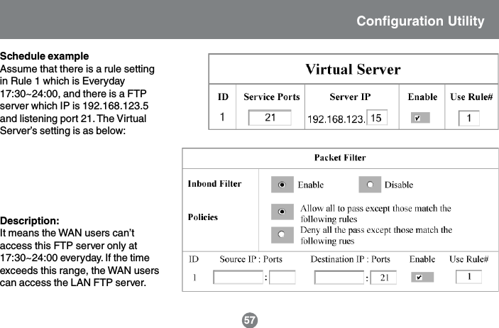 57Schedule exampleAssume that there is a rule settingin Rule 1 which is Everyday17:30~24:00, and there is a FTPserver which IP is 192.168.123.5and listening port 21. The VirtualServer&rsquo;s setting is as below:Description:It means the WAN users can&rsquo;taccess this FTP server only at17:30~24:00 everyday. If the timeexceeds this range, the WAN userscan access the LAN FTP server.Configuration Utility