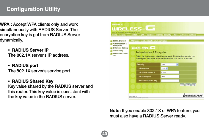 WPA : Accept WPA clients only and worksimultaneously with RADIUS Server. Theencryption key is got from RADIUS Serverdynamically.&bull;  RADIUS Server IPThe 802.1X server&rsquo;s IP address.&bull;  RADIUS portThe 802.1X server&rsquo;s service port.&bull;  RADIUS Shared KeyKey value shared by the RADIUS server andthis router. This key value is consistent withthe key value in the RADIUS server.40Note: If you enable 802.1X or WPA feature, youmust also have a RADIUS Server ready.Configuration Utility